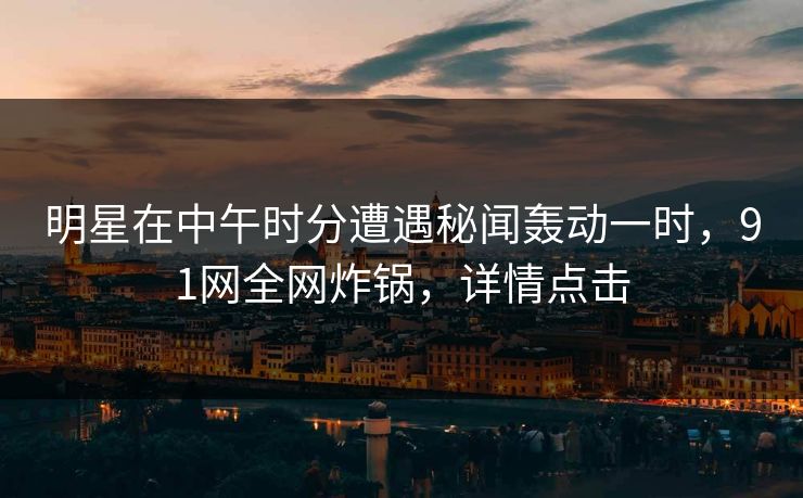 明星在中午时分遭遇秘闻轰动一时，91网全网炸锅，详情点击