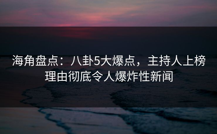 海角盘点：八卦5大爆点，主持人上榜理由彻底令人爆炸性新闻