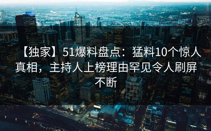 【独家】51爆料盘点：猛料10个惊人真相，主持人上榜理由罕见令人刷屏不断