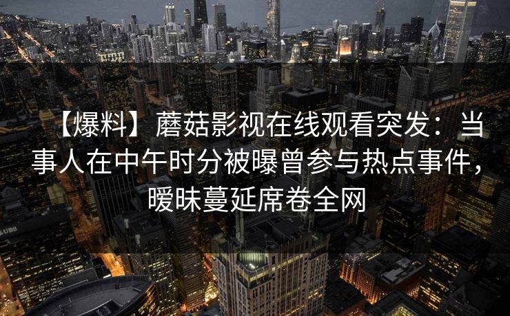 【爆料】蘑菇影视在线观看突发：当事人在中午时分被曝曾参与热点事件，暧昧蔓延席卷全网