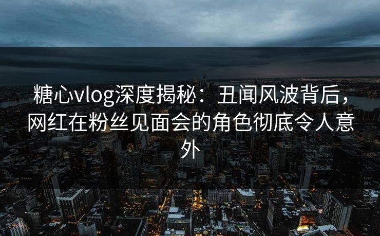 糖心vlog深度揭秘：丑闻风波背后，网红在粉丝见面会的角色彻底令人意外