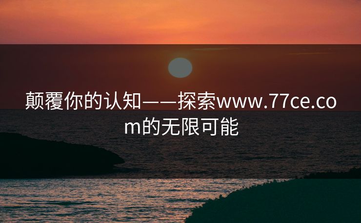 颠覆你的认知——探索www.77ce.com的无限可能