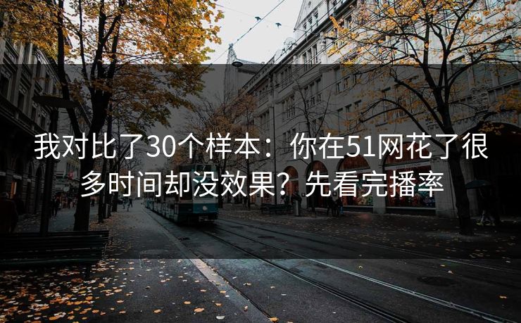 我对比了30个样本：你在51网花了很多时间却没效果？先看完播率