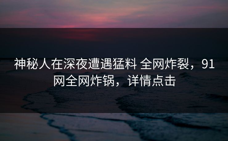 神秘人在深夜遭遇猛料 全网炸裂，91网全网炸锅，详情点击