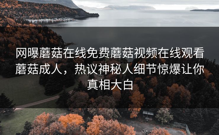 网曝蘑菇在线免费蘑菇视频在线观看蘑菇成人,热议神秘人细节惊爆让你真相大白