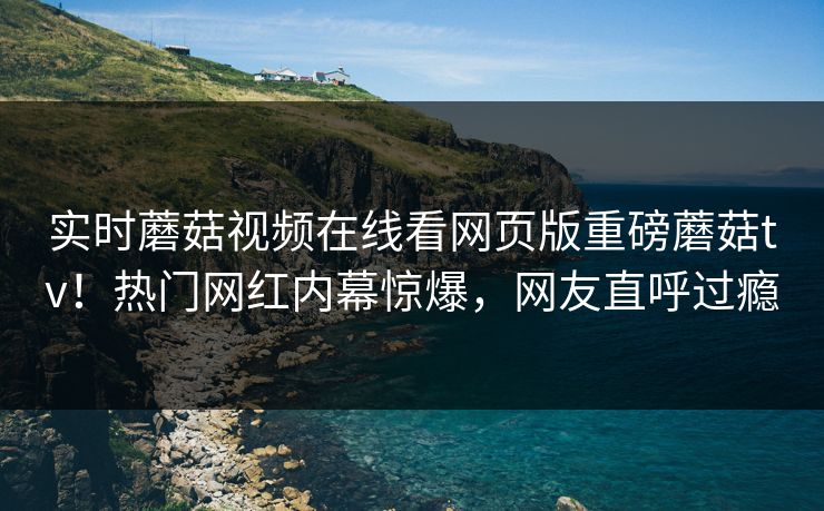 实时蘑菇视频在线看网页版重磅蘑菇tv！热门网红内幕惊爆，网友直呼过瘾