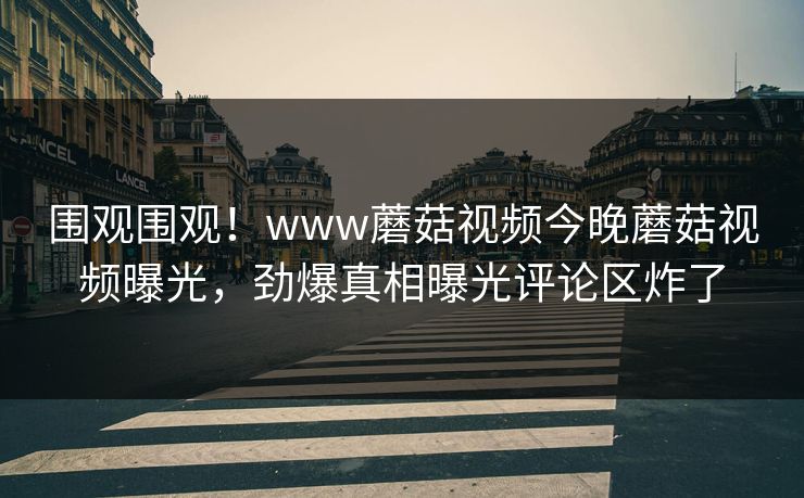 围观围观！www蘑菇视频今晚蘑菇视频曝光，劲爆真相曝光评论区炸了
