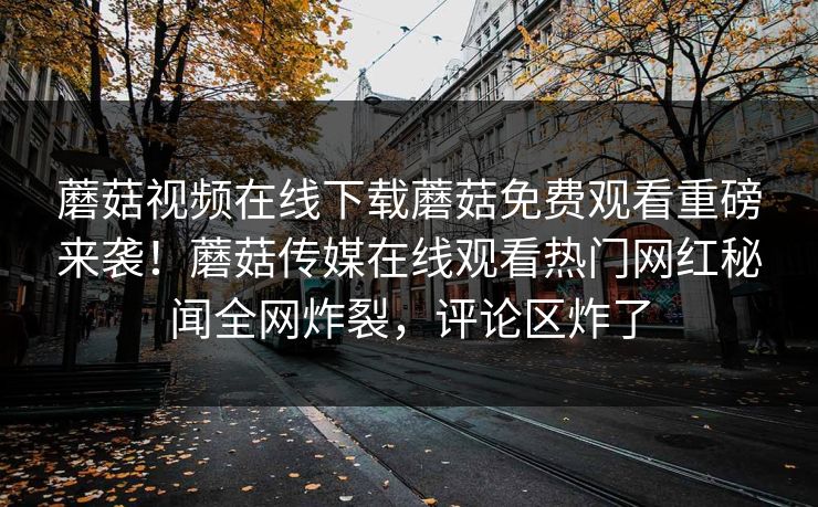 蘑菇视频在线下载蘑菇免费观看重磅来袭！蘑菇传媒在线观看热门网红秘闻全网炸裂，评论区炸了