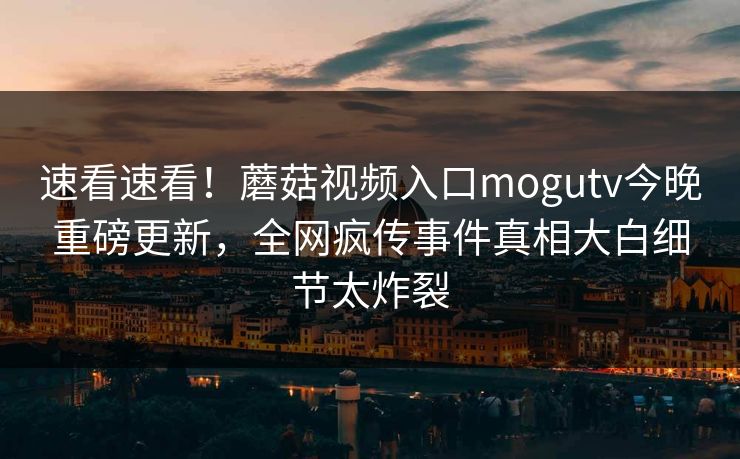 速看速看！蘑菇视频入口mogutv今晚重磅更新，全网疯传事件真相大白细节太炸裂