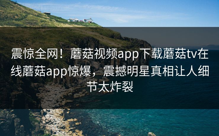 震惊全网！蘑菇视频app下载蘑菇tv在线蘑菇app惊爆，震撼明星真相让人细节太炸裂