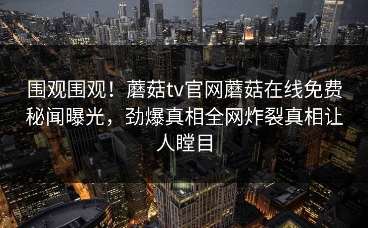 围观围观！蘑菇tv官网蘑菇在线免费秘闻曝光，劲爆真相全网炸裂真相让人瞠目