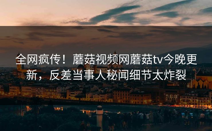 全网疯传！蘑菇视频网蘑菇tv今晚更新，反差当事人秘闻细节太炸裂