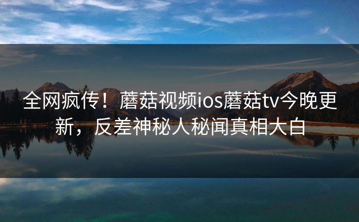 全网疯传！蘑菇视频ios蘑菇tv今晚更新，反差神秘人秘闻真相大白
