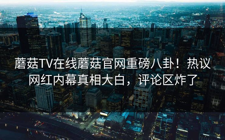 蘑菇TV在线蘑菇官网重磅八卦！热议网红内幕真相大白，评论区炸了