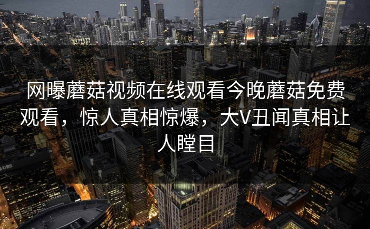 网曝蘑菇视频在线观看今晚蘑菇免费观看，惊人真相惊爆，大V丑闻真相让人瞠目