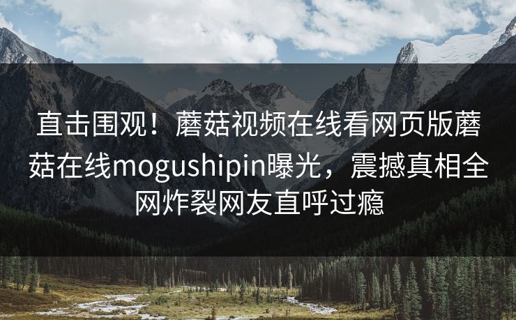 直击围观！蘑菇视频在线看网页版蘑菇在线mogushipin曝光，震撼真相全网炸裂网友直呼过瘾