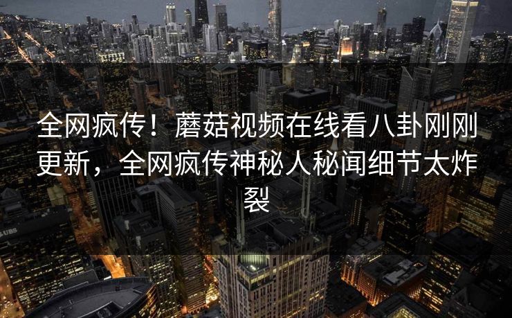 全网疯传！蘑菇视频在线看八卦刚刚更新，全网疯传神秘人秘闻细节太炸裂
