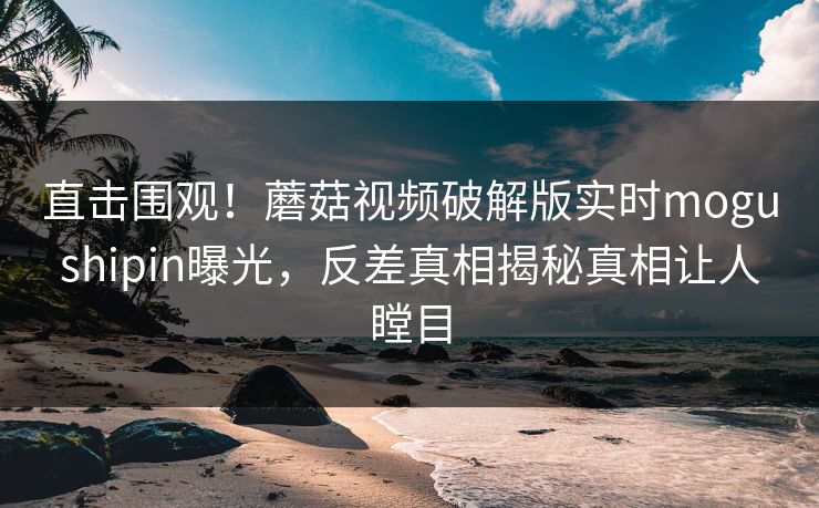 直击围观！蘑菇视频破解版实时mogushipin曝光，反差真相揭秘真相让人瞠目