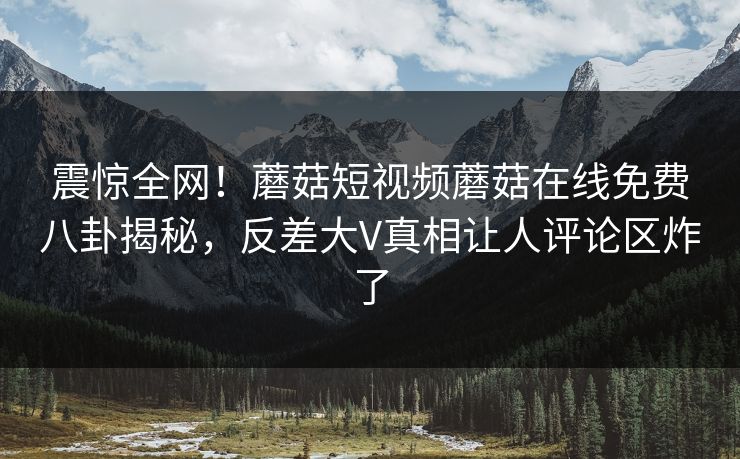 震惊全网！蘑菇短视频蘑菇在线免费八卦揭秘，反差大V真相让人评论区炸了