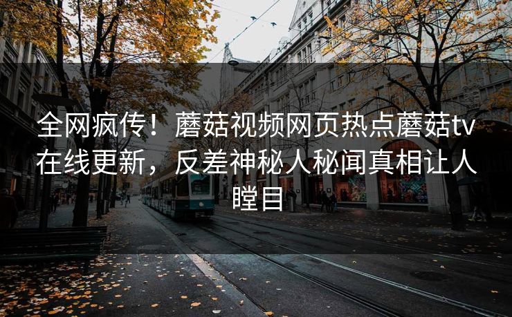 全网疯传！蘑菇视频网页热点蘑菇tv在线更新，反差神秘人秘闻真相让人瞠目