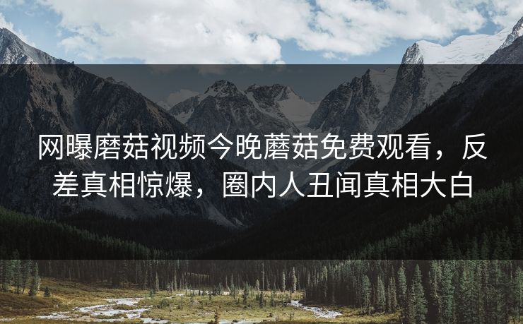 网曝磨菇视频今晚蘑菇免费观看，反差真相惊爆，圈内人丑闻真相大白