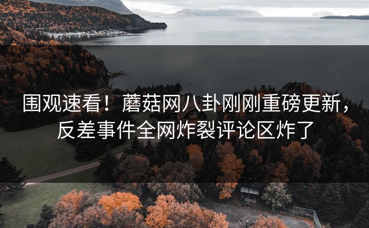 围观速看！蘑菇网八卦刚刚重磅更新，反差事件全网炸裂评论区炸了