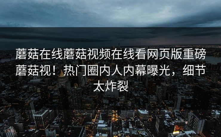 蘑菇在线蘑菇视频在线看网页版重磅蘑菇视！热门圈内人内幕曝光，细节太炸裂