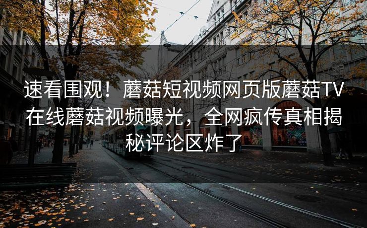 速看围观！蘑菇短视频网页版蘑菇TV在线蘑菇视频曝光，全网疯传真相揭秘评论区炸了