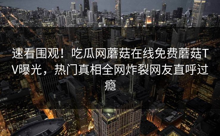 速看围观！吃瓜网蘑菇在线免费蘑菇TV曝光，热门真相全网炸裂网友直呼过瘾