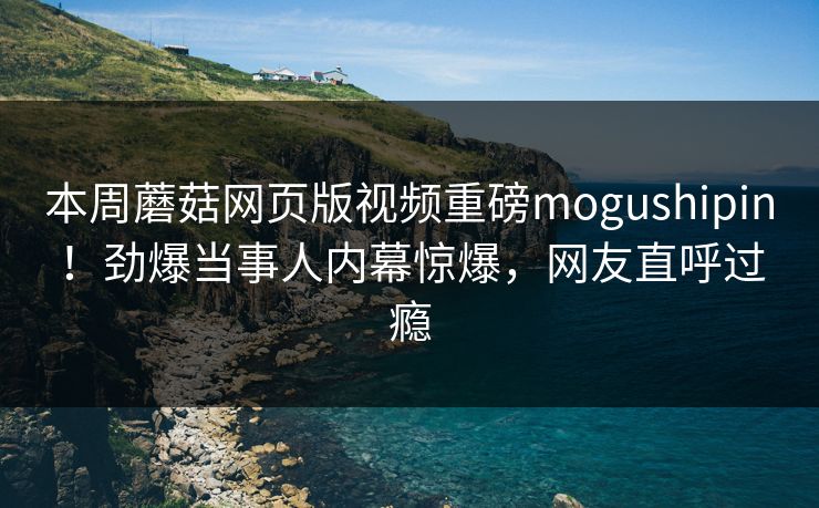 本周蘑菇网页版视频重磅mogushipin！劲爆当事人内幕惊爆，网友直呼过瘾