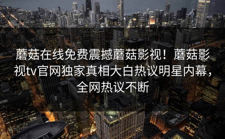 蘑菇在线免费震撼蘑菇影视！蘑菇影视tv官网独家真相大白热议明星内幕，全网热议不断