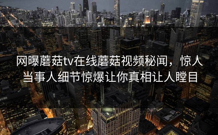 网曝蘑菇tv在线蘑菇视频秘闻，惊人当事人细节惊爆让你真相让人瞠目