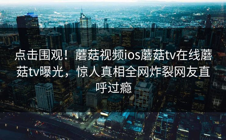 点击围观！蘑菇视频ios蘑菇tv在线蘑菇tv曝光，惊人真相全网炸裂网友直呼过瘾