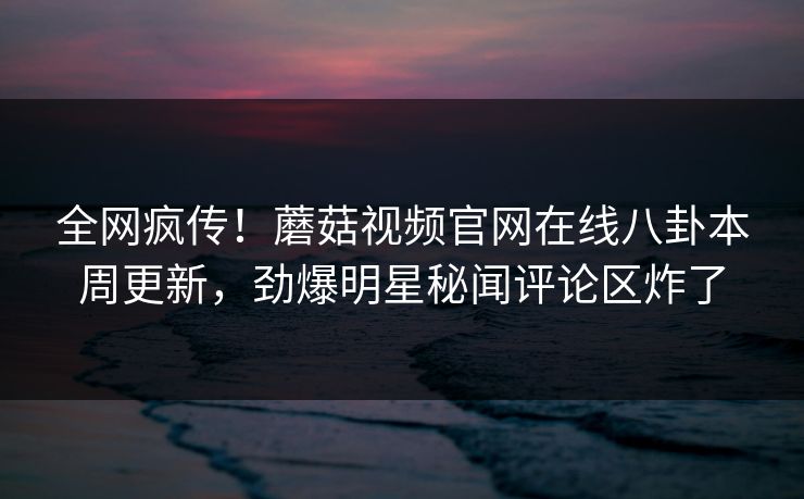 全网疯传！蘑菇视频官网在线八卦本周更新，劲爆明星秘闻评论区炸了