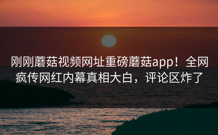 刚刚蘑菇视频网址重磅蘑菇app！全网疯传网红内幕真相大白，评论区炸了