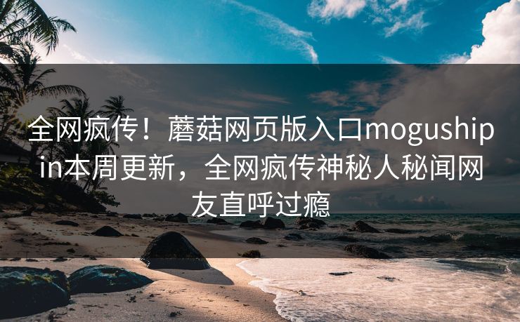 全网疯传！蘑菇网页版入口mogushipin本周更新，全网疯传神秘人秘闻网友直呼过瘾