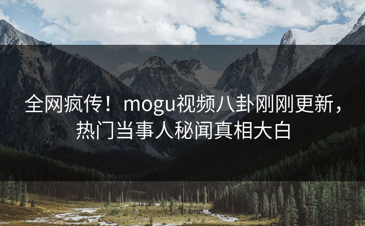 全网疯传！mogu视频八卦刚刚更新，热门当事人秘闻真相大白