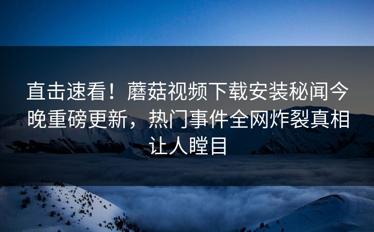 直击速看！蘑菇视频下载安装秘闻今晚重磅更新，热门事件全网炸裂真相让人瞠目