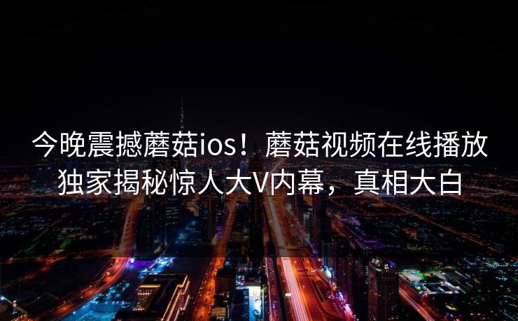 今晚震撼蘑菇ios！蘑菇视频在线播放独家揭秘惊人大V内幕，真相大白