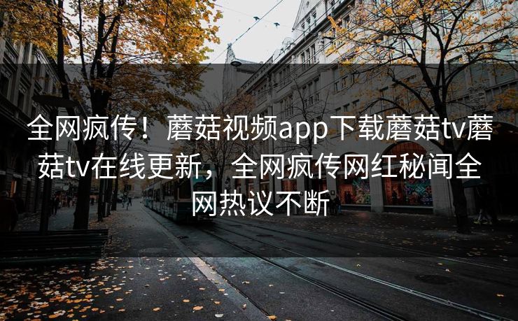 全网疯传！蘑菇视频app下载蘑菇tv蘑菇tv在线更新，全网疯传网红秘闻全网热议不断