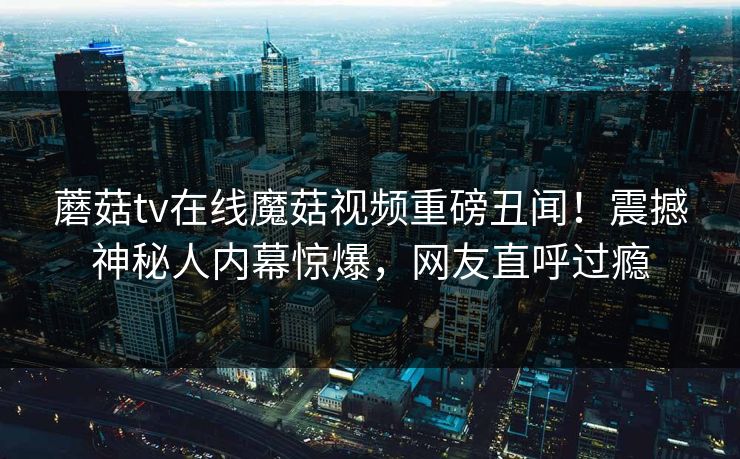 蘑菇tv在线魔菇视频重磅丑闻！震撼神秘人内幕惊爆，网友直呼过瘾