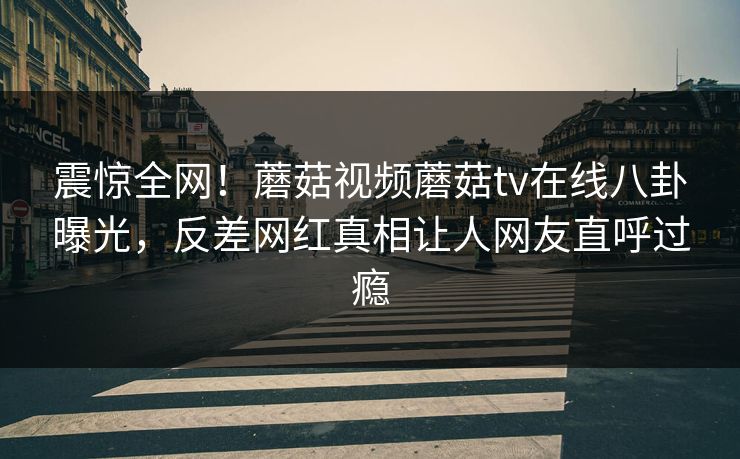 震惊全网！蘑菇视频蘑菇tv在线八卦曝光，反差网红真相让人网友直呼过瘾