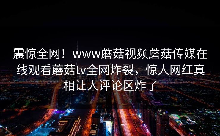 震惊全网！www蘑菇视频蘑菇传媒在线观看蘑菇tv全网炸裂，惊人网红真相让人评论区炸了