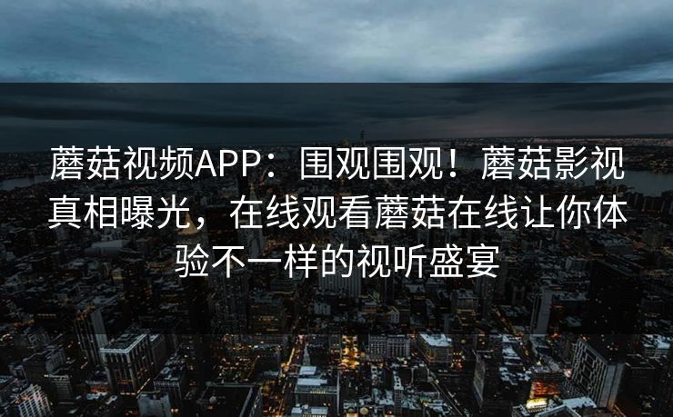 蘑菇视频APP：围观围观！蘑菇影视真相曝光，在线观看蘑菇在线让你体验不一样的视听盛宴