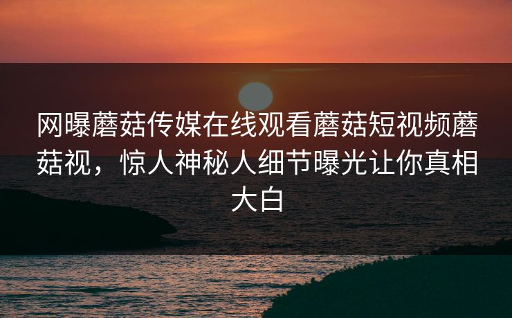 网曝蘑菇传媒在线观看蘑菇短视频蘑菇视，惊人神秘人细节曝光让你真相大白