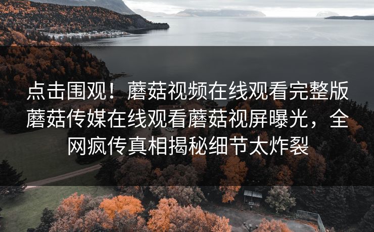点击围观！蘑菇视频在线观看完整版蘑菇传媒在线观看蘑菇视屏曝光，全网疯传真相揭秘细节太炸裂