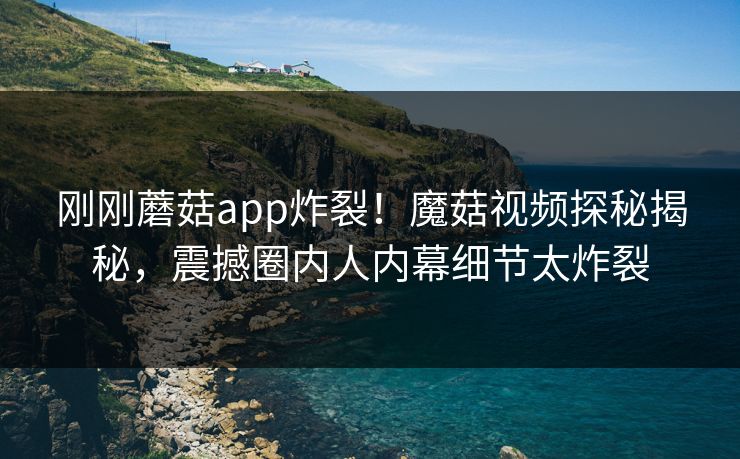 刚刚蘑菇app炸裂！魔菇视频探秘揭秘，震撼圈内人内幕细节太炸裂