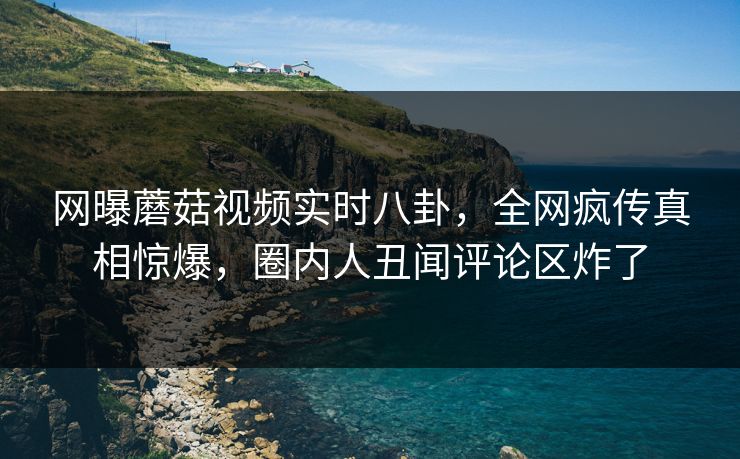 网曝蘑菇视频实时八卦，全网疯传真相惊爆，圈内人丑闻评论区炸了