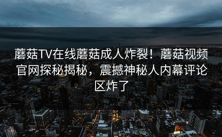 蘑菇TV在线蘑菇成人炸裂！蘑菇视频官网探秘揭秘，震撼神秘人内幕评论区炸了