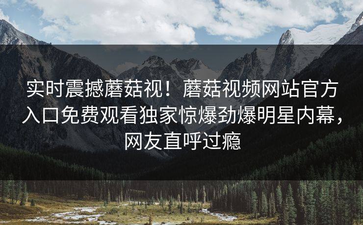 实时震撼蘑菇视！蘑菇视频网站官方入口免费观看独家惊爆劲爆明星内幕，网友直呼过瘾
